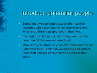 Introduce unfamiliar people Sometimes we can forget that children can feel unsettled when they don’t know who everyone is – what role different people have in their lives. It is hard for children to know if they can trust the newcomer if they are not introduced Make sure you introduce yourself to children who are unfamiliar to you and that you introduce all visitors, relief staff and guests to children as soon as they arrive. 