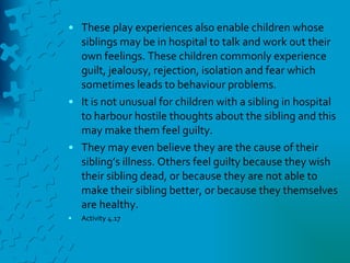 These play experiences also enable children whose siblings may be in hospital to talk and work out their own feelings. These children commonly experience guilt, jealousy, rejection, isolation and fear which sometimes leads to behaviour problems. It is not unusual for children with a sibling in hospital to harbour hostile thoughts about the sibling and this may make them feel guilty. They may even believe they are the cause of their sibling’s illness. Others feel guilty because they wish their sibling dead, or because they are not able to make their sibling better, or because they themselves are healthy. Activity 4.17 