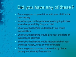 Did you have any of these? Encourage you to spend time with your child in the care setting Introduce you to the person who was going to take special responsibility for your child Show you that he/she understood your child’s likes/dislikes Show you that he/she would give your child lots of support and attention Show you that he/she would recognise when your child was hungry, tired or uncomfortable Encourage you to contact the service by phone throughout the day if necessary 