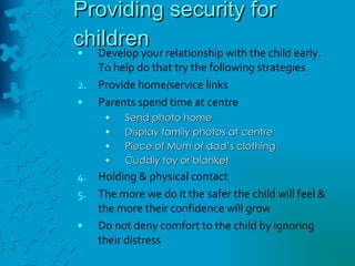 Providing security for children Develop your relationship with the child early. To help do that try the following strategies Provide home/service links Parents spend time at centre Send photo home Display family photos at centre Piece of Mum or dad’s clothing Cuddly toy or blanket Holding & physical contact  The more we do it the safer the child will feel & the more their confidence will grow Do not deny comfort to the child by ignoring their distress 
