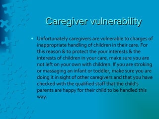 Caregiver vulnerability Unfortunately caregivers are vulnerable to charges of inappropriate handling of children in their care. For this reason & to protect the your interests & the interests of children in your care, make sure you are not left on your own with children. If you are stroking or massaging an infant or toddler, make sure you are doing it in sight of other caregivers and that you have checked with the qualified staff that the child’s parents are happy for their child to be handled this way. 