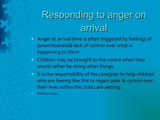 Responding to anger on arrival Anger at arrival time is often triggered by feelings of powerlessness& lack of control over what is happening to them Children may be brought to the centre when they would rather be doing other things It is the responsibility of the caregiver to help children who are feeling like this to regain poer & control over their lives within the child care setting. Handout p222 