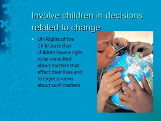 Involve children in decisions related to change UN Rights of the Child state that children have a right to be consulted about matters that effect their lives and to express views about such matters 