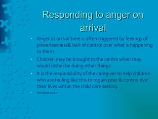 Responding to anger on arrival Anger at arrival time is often triggered by feelings of powerlessness& lack of control over what is happening to them Children may be brought to the centre when they would rather be doing other things It is the responsibility of the caregiver to help children who are feeling like this to regain poer & control over their lives within the child care setting. Handout p222 