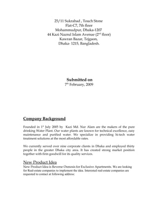 25/11 Sukrabad , Touch Stone
Flat-C7, 7th floor
Mohammudpur, Dhaka-1207
44 Kazi Nazrul Islam Avenue (2nd
floor)
Kawran Bazar, Tejgaon,
Dhaka- 1215, Bangladesh.
Submitted on
7th
February, 2009
Company Background
Founded in 1st
July 2005 by Kazi Md. Nur Alam are the makers of the pure
drinking Water Plant. Our water plants are known for technical excellence, easy
maintenance and purified water. We specialize in providing hi-tech water
treatment solutions at the most affordable rates.
We currently served over nine corporate clients in Dhaka and employed thirty
people in the greater Dhaka city area. It has created strong market position
together with firm goodwill for its quality services.
New Product Idea
New Product Idea is Reverse Osmosis for Exclusive Apartments. We are looking
for Real-estate companies to implement the idea. Interested real-estate companies are
requested to contact at following address:
 