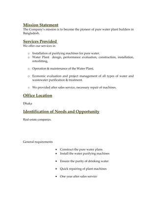 Mission Statement
The Company’s mission is to become the pioneer of pure water plant builders in
Bangladesh.
Services Provided
We offer our services in
o Installation of purifying machines for pure water.
o Water Plant design, performance evaluation, construction, installation,
retrofitting,
o Operation & maintenance of the Water Plant,
o Economic evaluation and project management of all types of water and
wastewater purification & treatment.
o We provided after sales service, necessary repair of machines.
Office Location
Dhaka
Identification of Needs and Opportunity
Real-estate companies.
General requirements
• Construct the pure water plans.
• Install the water purifying machines
• Ensure the purity of drinking water
• Quick repairing of plant machines
• One year after sales service
 