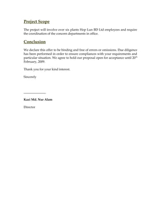 Project Scope
The project will involve over six plants Hop Lun BD Ltd employees and require
the coordination of the concern departments in office.
Conclusion
We declare this offer to be binding and free of errors or omissions. Due diligence
has been performed in order to ensure compliances with your requirements and
particular situation. We agree to hold our proposal open for acceptance until 20th
February, 2009.
Thank you for your kind interest.
Sincerely
______________
Kazi Md. Nur Alam
Director
 