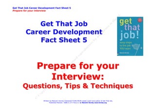 Get That Job Career Development Fact Sheet 5
Prepare for your interview




            Get That Job
         Career Development
             Fact Sheet 5


                  Prepare for your
                     Interview:
       Questions, Tips & Techniques
                       Written by Malcolm Hornby Chartered FCIPD MCMI career coach and author of Get That Job,
                              Published Pearson ISBN 0-273-70212-2 © Malcolm Hornby www.hornby.org
 