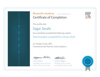 Researcher Academy researcheracademy.com
Certificate of Completion
This certifies that
Sagar Savale
has successfully completed the following module
How to prepare a proposal for a review article
on Tuesday 13 July, 2021
Presented by Matt Pavlovich, Andrea Stephens
Suzanne BeDell
Managing Director, Education
Reference & Continuity Books
Philippe Terheggen
Managing Director, Science,
Technology & Medical Journals
 