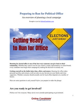 1
Preparing to Run for Political Office
An overview of planning a local campaign
Brought to you by OnlineCandidate.com
Running for elected office is one of the best ways someone can give back to their
community. Whether they want to run for city council, county representative or school board,
every candidate must begin their campaign by making the decision to actually run.
Getting yourself on the ballot takes time, effort, and money. Running for office takes
personal sacrifice and extracts a toll not only on you, but also on your family and close
supporters. Whether someone should actually run for local office depends on a number of
factors.
Here are some questions to ask yourself before you prepare to make the plunge:
Are you ready to get involved?
Politics isn’t for everyone. Many never even consider participating in government.
 
