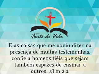 E as coisas que me ouviu dizer na
presença de muitas testemunhas,
confie a homens fiéis que sejam
também capazes de ensinar a
outros. 2Tm 2:2.
 