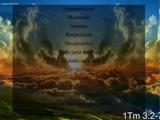 Irrepreensível
Moderado
Sensato
Respeitável
Hospitaleiro
Apto para ensinar
Não dado ao vinho
Não violento
Amável
Pacífico
Não apegado ao dinheiro
Governar bem a própria família
Boa reputação com os de fora
1Tm 3:2-7
 