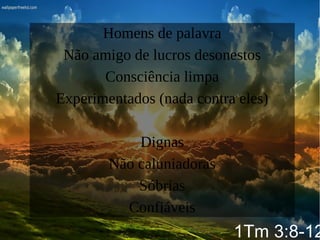 Homens de palavra
Não amigo de lucros desonestos
Consciência limpa
Experimentados (nada contra eles)
Dignas
Não caluniadoras
Sóbrias
Confiáveis
1Tm 3:8-12
 
