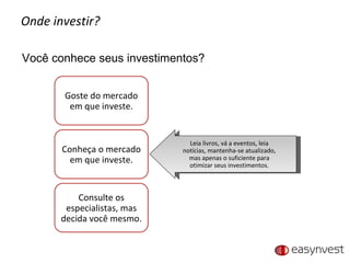 Onde investir? Você conhece seus investimentos? Leia livros, vá a eventos, leia notícias, mantenha-se atualizado, mas apenas o suficiente para otimizar seus investimentos. Goste do mercado em que investe. Conheça o mercado em que investe. Consulte os especialistas, mas decida você mesmo. 
