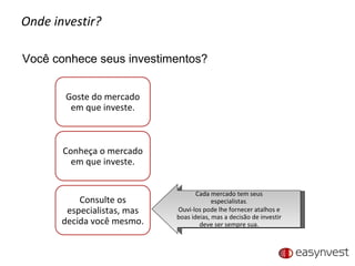 Onde investir? Você conhece seus investimentos? Cada mercado tem seus especialistas . Ouvi-los pode lhe fornecer atalhos e boas ideias, mas a decisão de investir deve ser sempre sua. Goste do mercado em que investe. Conheça o mercado em que investe. Consulte os especialistas, mas decida você mesmo. 