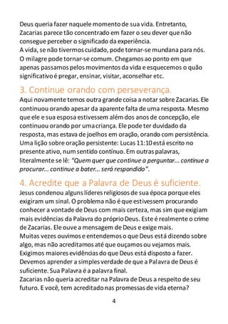 4
Deus queria fazer naquelemomentode sua vida. Entretanto,
Zacarias parecetão concentrado em fazer o seu dever quenão
consegueperceber o significado da experiência.
A vida, senão tivermoscuidado, podetornar-semundana para nós.
O milagrepodetornar-secomum. Chegamosao ponto em que
apenas passamospelosmovimentosda vida eesquecemos o quão
significativoé pregar, ensinar, visitar, aconselhar etc.
3. Continue orando com perseverança.
Aqui novamentetemos outra grandecoisa a notar sobreZacarias. Ele
continuou orando apesar da aparente falta deuma resposta. Mesmo
queele esua esposa estivessem alémdos anosde concepção, ele
continuou orando por umacriança. Elepodeter duvidado da
resposta, mas estava dejoelhos em oração, orando com persistência.
Uma lição sobreoração persistente: Lucas11:10está escrito no
presenteativo, numsentido contínuo. Em outraspalavras,
literalmente se lê: “Quem quer que continue a perguntar... continue a
procurar... continue a bater... será respondido”.
4. Acredite que a Palavra de Deus é suficiente.
Jesus condenou algunslíderesreligiososde sua época porqueeles
exigiram um sinal. O problema não équeestivessem procurando
conhecer a vontadedeDeus com mais certeza, mas sim queexigiam
mais evidências da Palavra do próprioDeus. Esteérealmenteo crime
deZacarias. Eleouvea mensagem deDeus eexigemais.
Muitas vezes ouvimoseentendemoso queDeus está dizendo sobre
algo, mas não acreditamosaté que ouçamosou vejamos mais.
Exigimos maioresevidênciasdo queDeus está disposto a fazer.
Devemos aprender a simplesverdadedequea Palavra deDeus é
suficiente. Sua Palavra éa palavra final.
Zacarias não queria acreditar na Palavra deDeus a respeito deseu
futuro. E você, tem acreditadonas promessasdevida eterna?
 