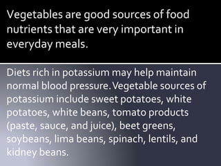Vegetables are good sources of food
nutrients that are very important in
everyday meals.
Diets rich in potassium may help maintain
normal blood pressure.Vegetable sources of
potassium include sweet potatoes, white
potatoes, white beans, tomato products
(paste, sauce, and juice), beet greens,
soybeans, lima beans, spinach, lentils, and
kidney beans.
 