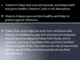  VitaminC helps heal cuts and wounds, and keeps teeth
and gums healthy.VitaminC aids in iron absorption.
 VitaminA keeps eyes and skin healthy and helps to
protect against infections.
 Folate (folic acid) helps the body form red blood cells.
Women of childbearing age who may become pregnant
should consume adequate folate from foods, and in
addition, 400 mcg of synthetic folic acid from fortified
foods or supplements.This reduces the risk of neural tube
defects, spinal bifida, and anencephaly during fetal
development.
 