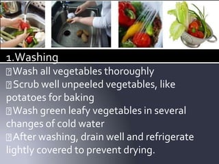 1.Washing
Wash all vegetables thoroughly
Scrub well unpeeled vegetables, like
potatoes for baking
Wash green leafy vegetables in several
changes of cold water
After washing, drain well and refrigerate
lightly covered to prevent drying.
 