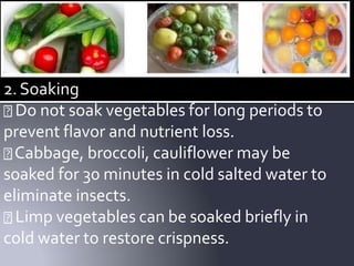 2.Soaking
Do not soak vegetables for long periods to
prevent flavor and nutrient loss.
Cabbage, broccoli, cauliflower may be
soaked for 30 minutes in cold salted water to
eliminate insects.
Limp vegetables can be soaked briefly in
cold water to restore crispness.
 