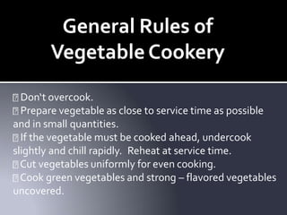 General Rules of
VegetableCookery
Don‘t overcook.
Prepare vegetable as close to service time as possible
and in small quantities.
If the vegetable must be cooked ahead, undercook
slightly and chill rapidly. Reheat at service time.
Cut vegetables uniformly for even cooking.
Cook green vegetables and strong – flavored vegetables
uncovered.
 