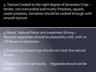 3. Texture Cooked to the right degree of doneness Crisp –
tender, not overcooked and mushy Potatoes, squash,
sweet potatoes, tomatoes should be cooked through with
smooth texture
4.Flavor Natural flavor and sweetnessStrong –
flavored vegetables should be pleasantly mild, with no
off flavors or bitterness .
5.Seasonings Seasonings should not mask the natural
flavors
6.Sauces Do not use heavily. Vegetable should not be
greasy .
 
