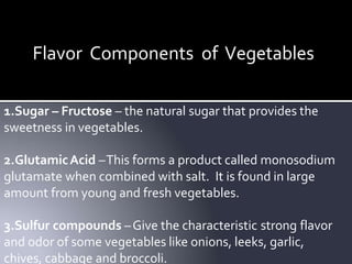 Flavor Components of Vegetables
1.Sugar – Fructose – the natural sugar that provides the
sweetness in vegetables.
2.GlutamicAcid –This forms a product called monosodium
glutamate when combined with salt. It is found in large
amount from young and fresh vegetables.
3.Sulfur compounds –Give the characteristic strong flavor
and odor of some vegetables like onions, leeks, garlic,
chives, cabbage and broccoli.
 