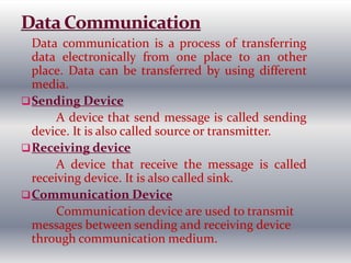 Data communication is a process of transferring
data electronically from one place to an other
place. Data can be transferred by using different
media.
Sending Device
A device that send message is called sending
device. It is also called source or transmitter.
Receiving device
A device that receive the message is called
receiving device. It is also called sink.
Communication Device
Communication device are used to transmit
messages between sending and receiving device
through communication medium.
 
