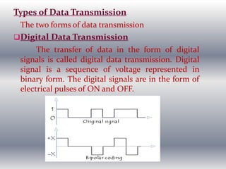 Types of Data Transmission
The two forms of data transmission
Digital Data Transmission
The transfer of data in the form of digital
signals is called digital data transmission. Digital
signal is a sequence of voltage represented in
binary form. The digital signals are in the form of
electrical pulses of ON and OFF.
 