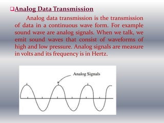 Analog Data Transmission
Analog data transmission is the transmission
of data in a continuous wave form. For example
sound wave are analog signals. When we talk, we
emit sound waves that consist of waveforms of
high and low pressure. Analog signals are measure
in volts and its frequency is in Hertz.
 