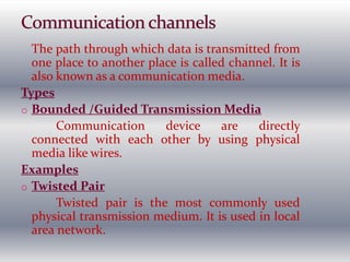 The path through which data is transmitted from
one place to another place is called channel. It is
also known as a communication media.
Types
o Bounded /Guided Transmission Media
Communication device are directly
connected with each other by using physical
media like wires.
Examples
o Twisted Pair
Twisted pair is the most commonly used
physical transmission medium. It is used in local
area network.
 