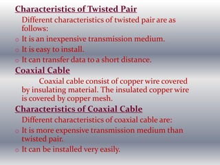 Characteristics of Twisted Pair
Different characteristics of twisted pair are as
follows:
o It is an inexpensive transmission medium.
o It is easy to install.
o It can transfer data to a short distance.
Coaxial Cable
Coaxial cable consist of copper wire covered
by insulating material. The insulated copper wire
is covered by copper mesh.
Characteristics of Coaxial Cable
Different characteristics of coaxial cable are:
o It is more expensive transmission medium than
twisted pair.
o It can be installed very easily.
 