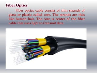 Fiber Optics
Fiber optics cable consist of thin strands of
glass or plastic called core. The strands are thin
like human hair. The core is center of the fiber
cable that uses light to transmit data.
 