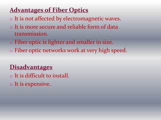 Advantages of Fiber Optics
o It is not affected by electromagnetic waves.
o It is more secure and reliable form of data
transmission.
o Fiber optic is lighter and smaller in size.
o Fiber optic networks work at very high speed.
Disadvantages
o It is difficult to install.
o It is expensive.
 