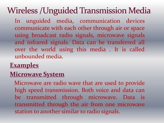 In unguided media, communication devices
communicate with each other through air or space
using broadcast radio signals, microwave signals
and infrared signals. Data can be transferred all
over the world using this media . It is called
unbounded media.
Examples
Microwave System
Microwave are radio wave that are used to provide
high speed transmission. Both voice and data can
be transmitted through microwave. Data is
transmitted through the air from one microwave
station to another similar to radio signals.
 