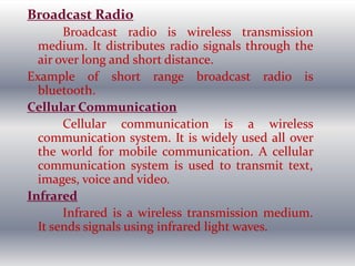 Broadcast Radio
Broadcast radio is wireless transmission
medium. It distributes radio signals through the
air over long and short distance.
Example of short range broadcast radio is
bluetooth.
Cellular Communication
Cellular communication is a wireless
communication system. It is widely used all over
the world for mobile communication. A cellular
communication system is used to transmit text,
images, voice and video.
Infrared
Infrared is a wireless transmission medium.
It sends signals using infrared light waves.
 