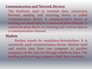 Communication and Network Devices
The hardware used to transmit data, instruction
between sending and receiving device is called
communication device. A communication device at
sending end sends data to a communication channel. A
communication device at receiving end receives data to
a communication channel.
Modem
Modem stands for modulator/demodulator. It is
commonly used communication device. Modem send
and receive data from one computer to another
computer on the internet through telephone lines. The
sending and receiving computers both have modems.
 