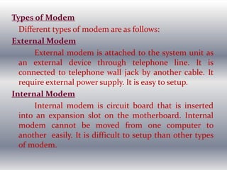 Types of Modem
Different types of modem are as follows:
External Modem
External modem is attached to the system unit as
an external device through telephone line. It is
connected to telephone wall jack by another cable. It
require external power supply. It is easy to setup.
Internal Modem
Internal modem is circuit board that is inserted
into an expansion slot on the motherboard. Internal
modem cannot be moved from one computer to
another easily. It is difficult to setup than other types
of modem.
 
