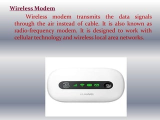 Wireless Modem
Wireless modem transmits the data signals
through the air instead of cable. It is also known as
radio-frequency modem. It is designed to work with
cellular technology and wireless local area networks.
 