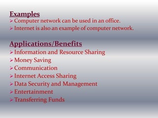  Computer network can be used in an office.
 Internet is also an example of computer network.
Applications/Benefits
Information and Resource Sharing
Money Saving
Communication
Internet Access Sharing
Data Security and Management
Entertainment
Transferring Funds
 