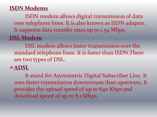 ISDN Modems
ISDN modem allows digital transmission of data
over telephone lines. It is also known as ISDN adapter.
It supports data transfer rates up to 1.54 Mbps.
DSL Modem
DSL modem allows faster transmission over the
standard telephone lines. It is faster than ISDN.There
are two types of DSL.
ADSL
It stand for Asymmetric Digital Subscriber Line. It
uses faster transmission downstream than upstream. It
provides the upload speed of up to 640 Kbps and
download speed of up to 8.1 Mbps.
 