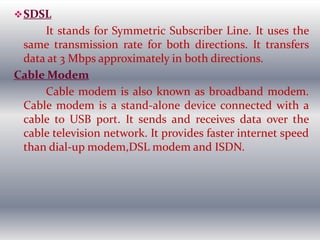 SDSL
It stands for Symmetric Subscriber Line. It uses the
same transmission rate for both directions. It transfers
data at 3 Mbps approximately in both directions.
Cable Modem
Cable modem is also known as broadband modem.
Cable modem is a stand-alone device connected with a
cable to USB port. It sends and receives data over the
cable television network. It provides faster internet speed
than dial-up modem,DSL modem and ISDN.
 