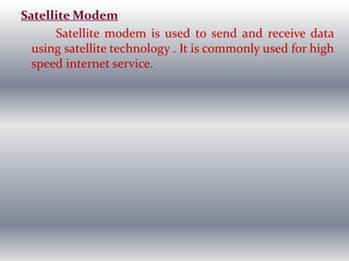 Satellite Modem
Satellite modem is used to send and receive data
using satellite technology . It is commonly used for high
speed internet service.
 