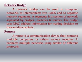 Network Bridge
A network bridge can be used in computer
networks to interconnects two LANS and to separate
network segments. A segments is a section of network
separated by bridges , switches & routers. The bridge
uses MAC address information for making decision to
forward data packets.
Routers
A router is a communication device that connects
multiple computers or others routers together. It
connects multiple networks using similar or different
protocols.
 