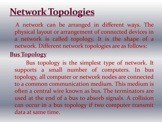 A network can be arranged in different ways. The
physical layout or arrangement of connected devices in
a network is called topology. It is the shape of a
network. Different network topologies are as follows:
Bus Topology
Bus topology is the simplest type of network. It
supports a small number of computers. In bus
topology, all computer or network nodes are connected
to a common communication medium. This medium is
often a central wire known as bus. The terminators are
used at the end of a bus to absorb signals. A collision
can occur in a bus topology if two computer transmit
data at same time.
 