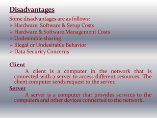 Some disadvantages are as follows:
 Hardware, Software & Setup Costs
 Hardware & Software Management Costs
 Undesirable sharing
 Illegal or Undesirable Behavior
 Data Security Concerns
Client
A client is a computer in the network that is
connected with a server to access different resources. The
client computer sends request to the server.
Server
A server is a computer that provides services to the
computers and other devices connected to the network.
 