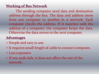 Working of Bus Network
The sending computer send data and destination
address through the bus. The data and address move
from one computer to another in a network. Each
computer checks the address. If it matches with the
address of a computer, the computer keeps the data.
Otherwise the data moves to the next computer.
Advantages
 Simple and easy to use.
 It requires small length of cable to connect computes.
 Less expensive
 If one node fails, it does not affect the rest of the
network.
 