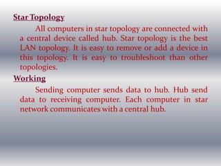 Star Topology
All computers in star topology are connected with
a central device called hub. Star topology is the best
LAN topology. It is easy to remove or add a device in
this topology. It is easy to troubleshoot than other
topologies.
Working
Sending computer sends data to hub. Hub send
data to receiving computer. Each computer in star
network communicates with a central hub.
 