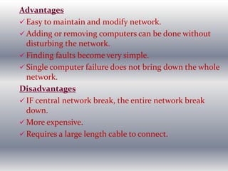 Advantages
 Easy to maintain and modify network.
 Adding or removing computers can be done without
disturbing the network.
 Finding faults become very simple.
 Single computer failure does not bring down the whole
network.
Disadvantages
 IF central network break, the entire network break
down.
 More expensive.
 Requires a large length cable to connect.
 