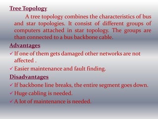 Tree Topology
A tree topology combines the characteristics of bus
and star topologies. It consist of different groups of
computers attached in star topology. The groups are
than connected to a bus backbone cable.
Advantages
 If one of them gets damaged other networks are not
affected .
 Easier maintenance and fault finding.
Disadvantages
 If backbone line breaks, the entire segment goes down.
 Huge cabling is needed.
 A lot of maintenance is needed.
 